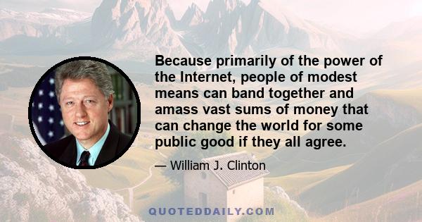 Because primarily of the power of the Internet, people of modest means can band together and amass vast sums of money that can change the world for some public good if they all agree.