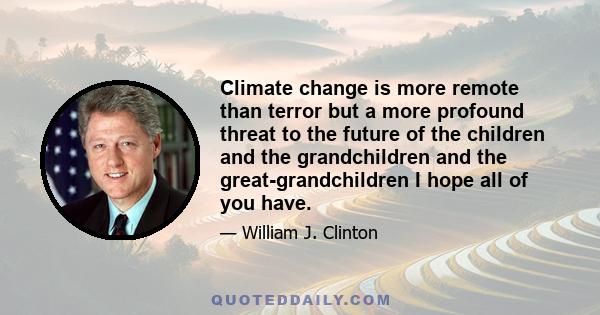 Climate change is more remote than terror but a more profound threat to the future of the children and the grandchildren and the great-grandchildren I hope all of you have.