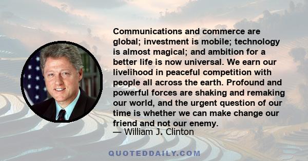 Communications and commerce are global; investment is mobile; technology is almost magical; and ambition for a better life is now universal. We earn our livelihood in peaceful competition with people all across the