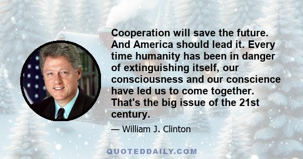 Cooperation will save the future. And America should lead it. Every time humanity has been in danger of extinguishing itself, our consciousness and our conscience have led us to come together. That's the big issue of