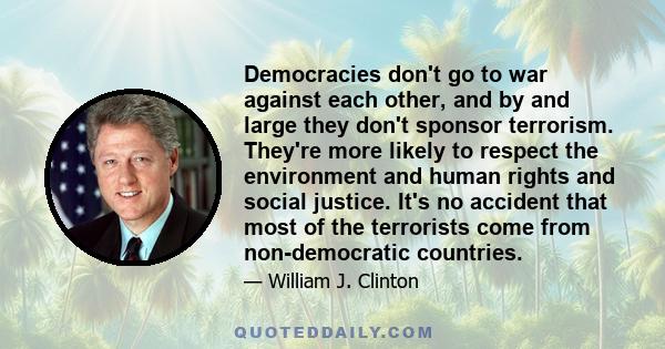 Democracies don't go to war against each other, and by and large they don't sponsor terrorism. They're more likely to respect the environment and human rights and social justice. It's no accident that most of the