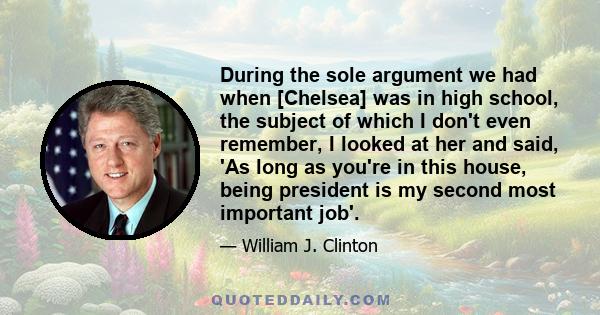 During the sole argument we had when [Chelsea] was in high school, the subject of which I don't even remember, I looked at her and said, 'As long as you're in this house, being president is my second most important job'.