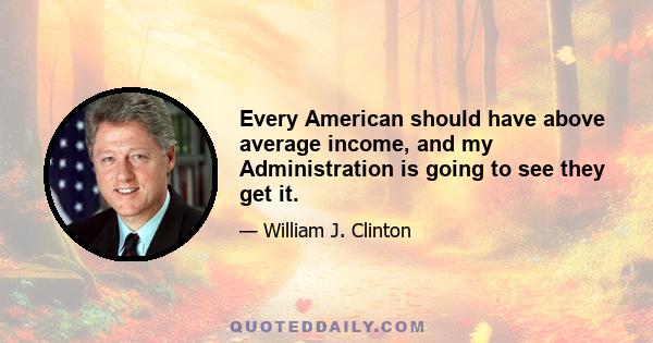 Every American should have above average income, and my Administration is going to see they get it.