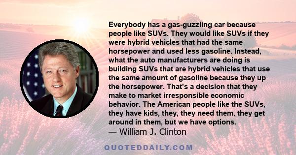 Everybody has a gas-guzzling car because people like SUVs. They would like SUVs if they were hybrid vehicles that had the same horsepower and used less gasoline. Instead, what the auto manufacturers are doing is