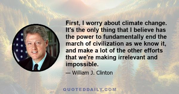 First, I worry about climate change. It's the only thing that I believe has the power to fundamentally end the march of civilization as we know it, and make a lot of the other efforts that we're making irrelevant and