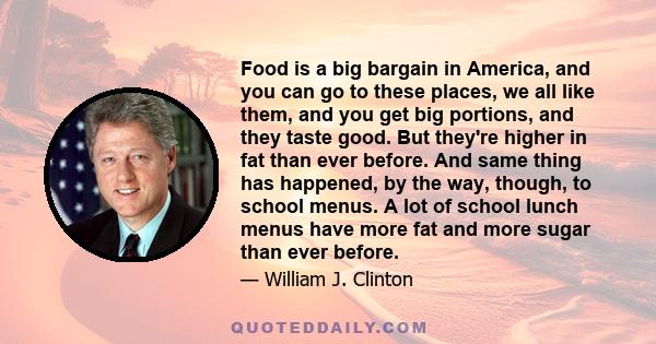 Food is a big bargain in America, and you can go to these places, we all like them, and you get big portions, and they taste good. But they're higher in fat than ever before. And same thing has happened, by the way,