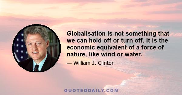 Globalisation is not something that we can hold off or turn off. It is the economic equivalent of a force of nature, like wind or water.