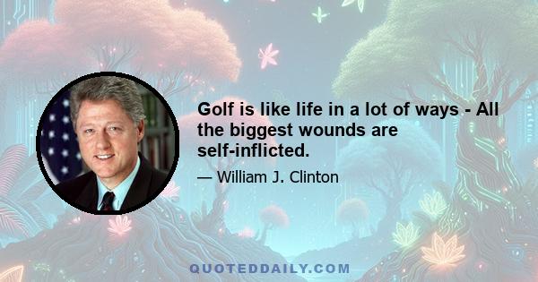 Golf is like life in a lot of ways - All the biggest wounds are self-inflicted.