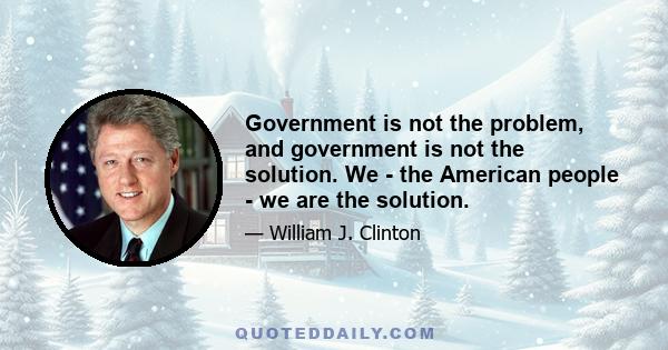 Government is not the problem, and government is not the solution. We - the American people - we are the solution.