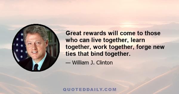 Great rewards will come to those who can live together, learn together, work together, forge new ties that bind together.