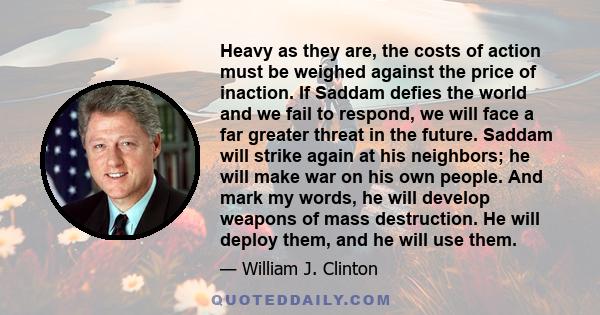 Heavy as they are, the costs of action must be weighed against the price of inaction. If Saddam defies the world and we fail to respond, we will face a far greater threat in the future. Saddam will strike again at his