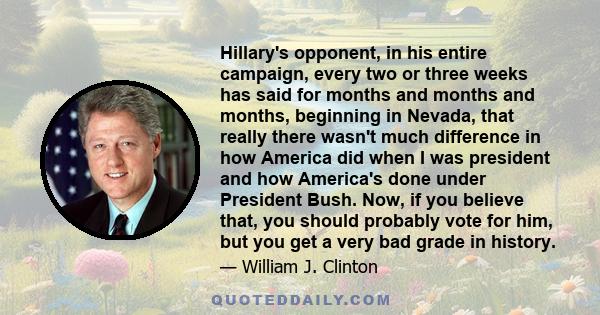 Hillary's opponent, in his entire campaign, every two or three weeks has said for months and months and months, beginning in Nevada, that really there wasn't much difference in how America did when I was president and