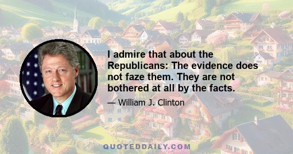 I admire that about the Republicans: The evidence does not faze them. They are not bothered at all by the facts.