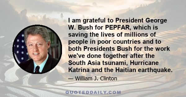 I am grateful to President George W. Bush for PEPFAR, which is saving the lives of millions of people in poor countries and to both Presidents Bush for the work we've done together after the South Asia tsunami,