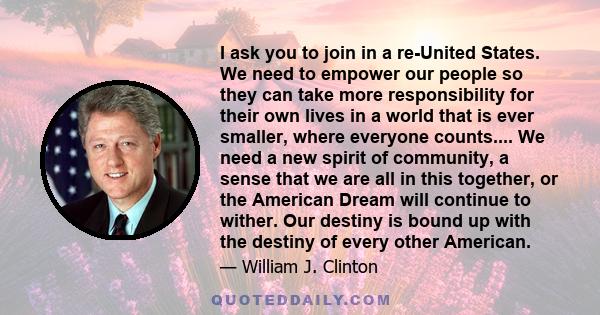 I ask you to join in a re-United States. We need to empower our people so they can take more responsibility for their own lives in a world that is ever smaller, where everyone counts.... We need a new spirit of