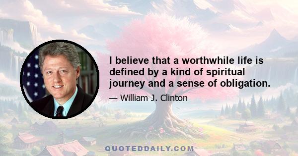 I believe that a worthwhile life is defined by a kind of spiritual journey and a sense of obligation.