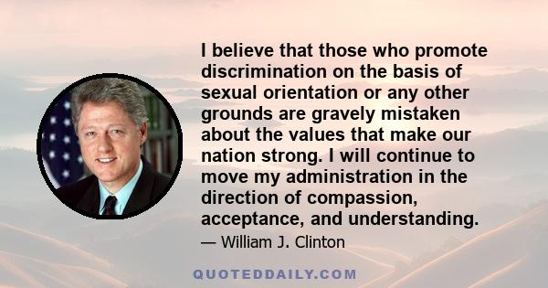 I believe that those who promote discrimination on the basis of sexual orientation or any other grounds are gravely mistaken about the values that make our nation strong. I will continue to move my administration in the 