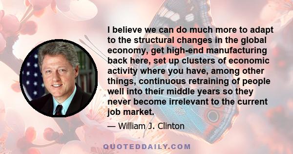 I believe we can do much more to adapt to the structural changes in the global economy, get high-end manufacturing back here, set up clusters of economic activity where you have, among other things, continuous