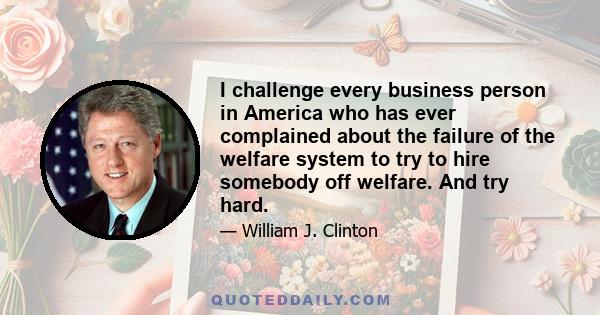 I challenge every business person in America who has ever complained about the failure of the welfare system to try to hire somebody off welfare. And try hard.