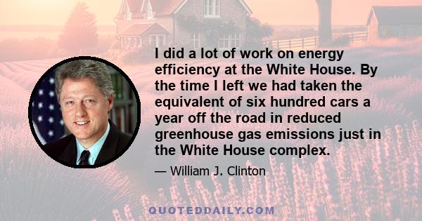 I did a lot of work on energy efficiency at the White House. By the time I left we had taken the equivalent of six hundred cars a year off the road in reduced greenhouse gas emissions just in the White House complex.