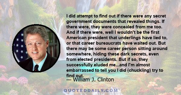 I did attempt to find out if there were any secret government documents that revealed things. If there were, they were concealed from me too. And if there were, well I wouldn't be the first American president that