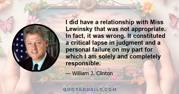 I did have a relationship with Miss Lewinsky that was not appropriate. In fact, it was wrong. It constituted a critical lapse in judgment and a personal failure on my part for which I am solely and completely