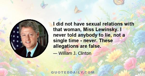 I did not have sexual relations with that woman, Miss Lewinsky. I never told anybody to lie, not a single time - never. These allegations are false.