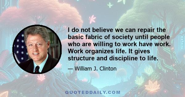 I do not believe we can repair the basic fabric of society until people who are willing to work have work. Work organizes life. It gives structure and discipline to life.