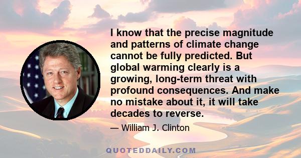 I know that the precise magnitude and patterns of climate change cannot be fully predicted. But global warming clearly is a growing, long-term threat with profound consequences. And make no mistake about it, it will