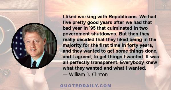 I liked working with Republicans. We had five pretty good years after we had that bad year in '95 that culminated in two government shutdowns. But then they really decided that they liked being in the majority for the