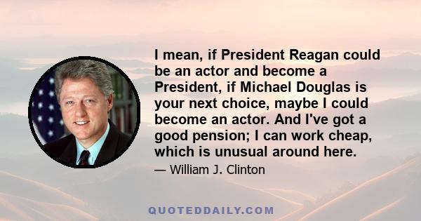 I mean, if President Reagan could be an actor and become a President, if Michael Douglas is your next choice, maybe I could become an actor. And I've got a good pension; I can work cheap, which is unusual around here.