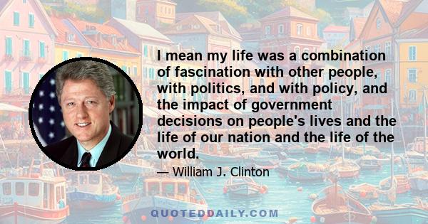 I mean my life was a combination of fascination with other people, with politics, and with policy, and the impact of government decisions on people's lives and the life of our nation and the life of the world.