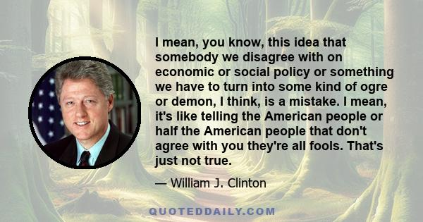 I mean, you know, this idea that somebody we disagree with on economic or social policy or something we have to turn into some kind of ogre or demon, I think, is a mistake. I mean, it's like telling the American people