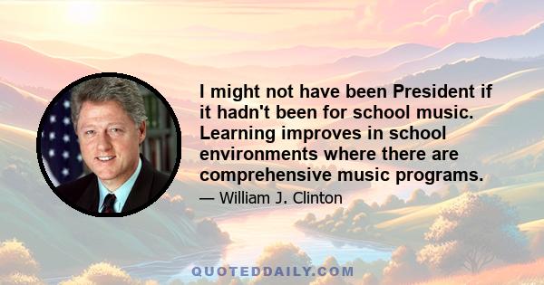 I might not have been President if it hadn't been for school music. Learning improves in school environments where there are comprehensive music programs.