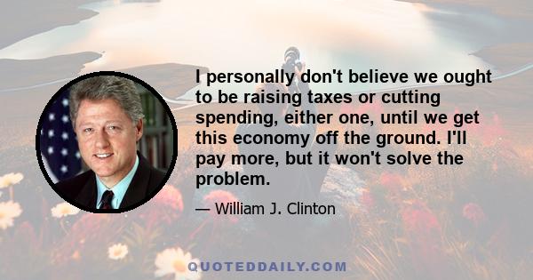 I personally don't believe we ought to be raising taxes or cutting spending, either one, until we get this economy off the ground. I'll pay more, but it won't solve the problem.