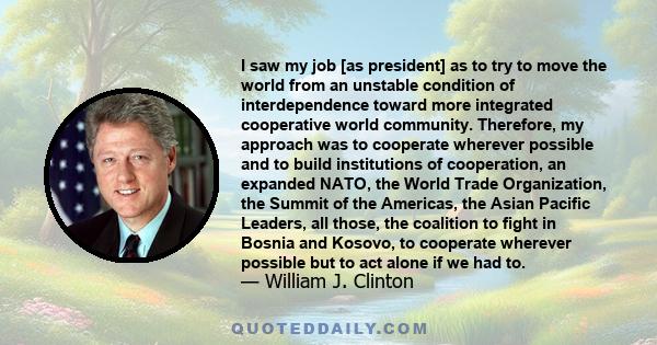 I saw my job [as president] as to try to move the world from an unstable condition of interdependence toward more integrated cooperative world community. Therefore, my approach was to cooperate wherever possible and to