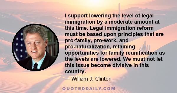 I support lowering the level of legal immigration by a moderate amount at this time. Legal immigration reform must be based upon principles that are pro-family, pro-work, and pro-naturalization, retaining opportunities