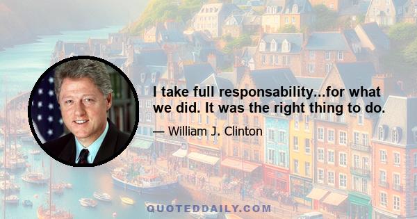 I take full responsability...for what we did. It was the right thing to do.