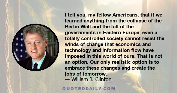 I tell you, my fellow Americans, that if we learned anything from the collapse of the Berlin Wall and the fall of the governments in Eastern Europe, even a totally controlled society cannot resist the winds of change