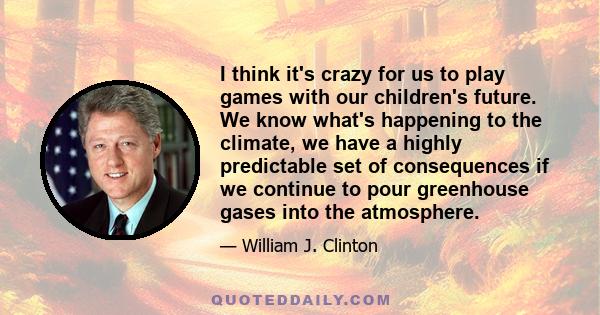 I think it's crazy for us to play games with our children's future. We know what's happening to the climate, we have a highly predictable set of consequences if we continue to pour greenhouse gases into the atmosphere.