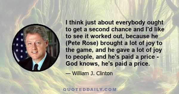 I think just about everybody ought to get a second chance and I'd like to see it worked out, because he (Pete Rose) brought a lot of joy to the game, and he gave a lot of joy to people, and he's paid a price - God