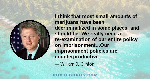 I think that most small amounts of marijuana have been decriminalized in some places, and should be. We really need a re-examination of our entire policy on imprisonment...Our imprisonment policies are counterproductive.