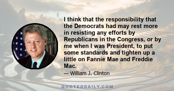 I think that the responsibility that the Democrats had may rest more in resisting any efforts by Republicans in the Congress, or by me when I was President, to put some standards and tighten up a little on Fannie Mae