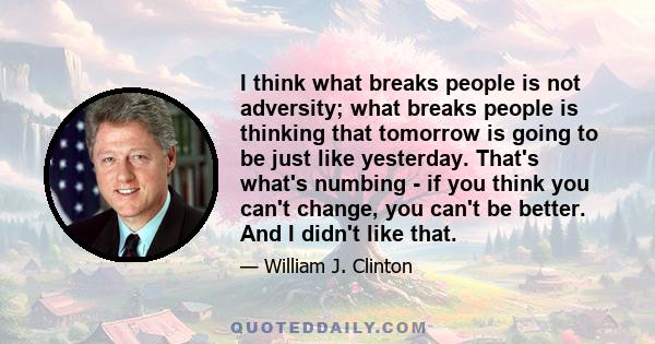 I think what breaks people is not adversity; what breaks people is thinking that tomorrow is going to be just like yesterday. That's what's numbing - if you think you can't change, you can't be better. And I didn't like 