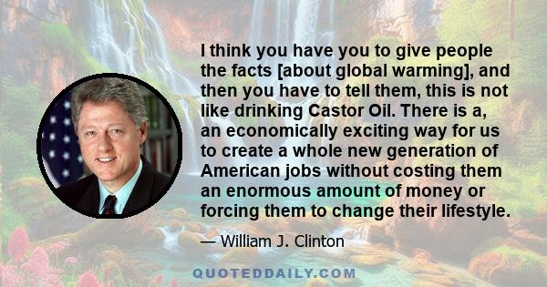 I think you have you to give people the facts [about global warming], and then you have to tell them, this is not like drinking Castor Oil. There is a, an economically exciting way for us to create a whole new