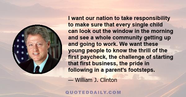 I want our nation to take responsibility to make sure that every single child can look out the window in the morning and see a whole community getting up and going to work. We want these young people to know the thrill