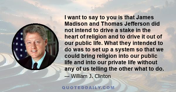 I want to say to you is that James Madison and Thomas Jefferson did not intend to drive a stake in the heart of religion and to drive it out of our public life. What they intended to do was to set up a system so that we 