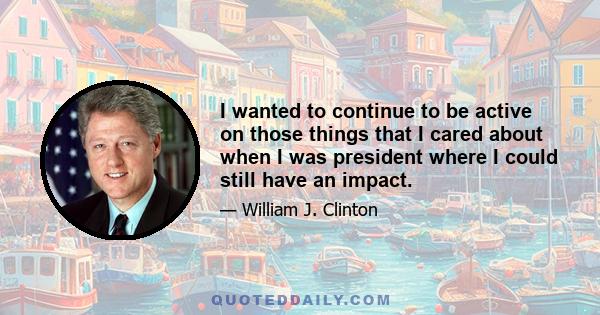 I wanted to continue to be active on those things that I cared about when I was president where I could still have an impact.