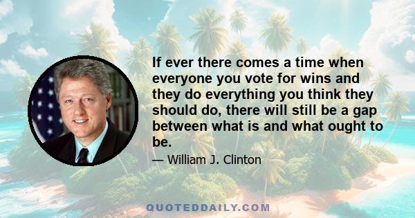 If ever there comes a time when everyone you vote for wins and they do everything you think they should do, there will still be a gap between what is and what ought to be.