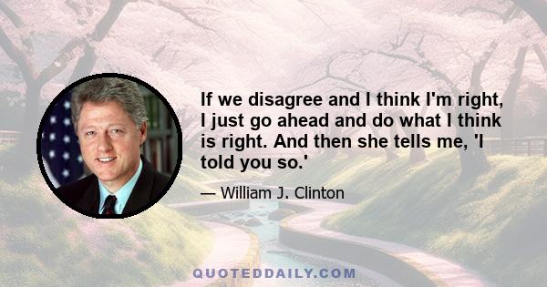 If we disagree and I think I'm right, I just go ahead and do what I think is right. And then she tells me, 'I told you so.'